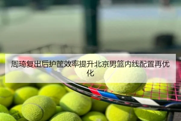 周琦复出后护筐效率提升北京男篮内线配置再优化