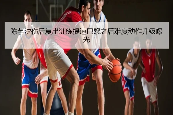 陈芋汐伤后复出训练提速巴黎之后难度动作升级曝光
