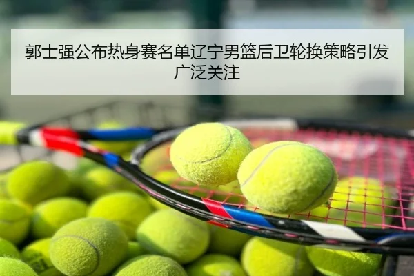郭士强公布热身赛名单辽宁男篮后卫轮换策略引发广泛关注