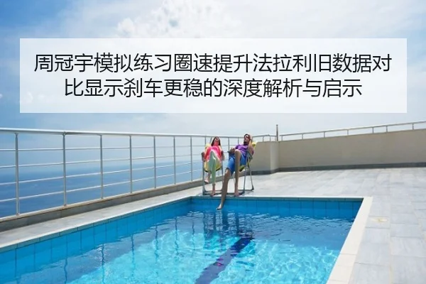 周冠宇模拟练习圈速提升法拉利旧数据对比显示刹车更稳的深度解析与启示
